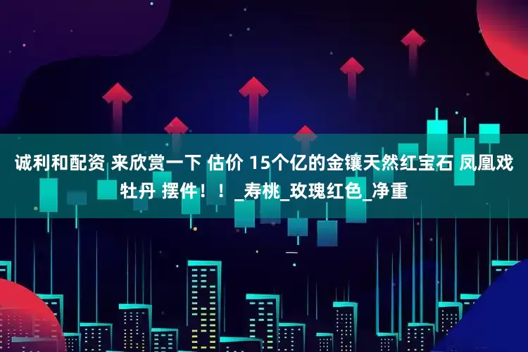 诚利和配资 来欣赏一下 估价 15个亿的金镶天然红宝石 凤凰戏牡丹 摆件！！_寿桃_玫瑰红色_净重
