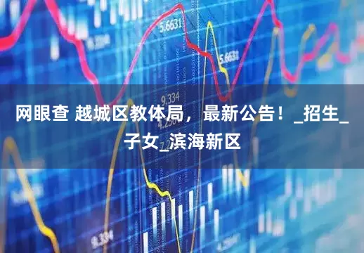 网眼查 越城区教体局，最新公告！_招生_子女_滨海新区