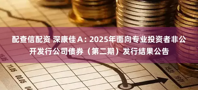 配查信配资 深康佳Ａ: 2025年面向专业投资者非公开发行公司债券（第二期）发行结果公告
