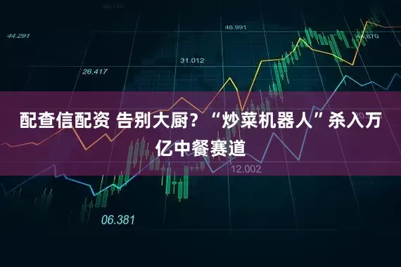 配查信配资 告别大厨？“炒菜机器人”杀入万亿中餐赛道