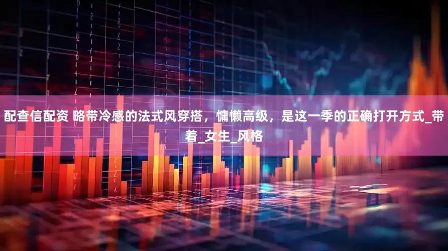 配查信配资 略带冷感的法式风穿搭，慵懒高级，是这一季的正确打开方式_带着_女生_风格