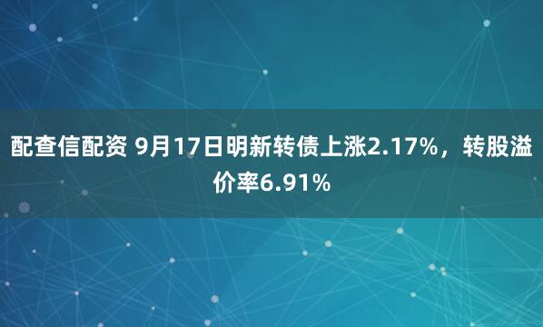 配查信配资 9月17日明新转债上涨2.17%，转股溢价率6.91%