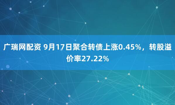 广瑞网配资 9月17日聚合转债上涨0.45%，转股溢价率27.22%