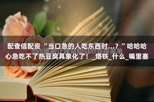 配查信配资 “当口急的人吃东西时...？”哈哈哈心急吃不了热豆腐具象化了！_烙铁_什么_嘴里塞