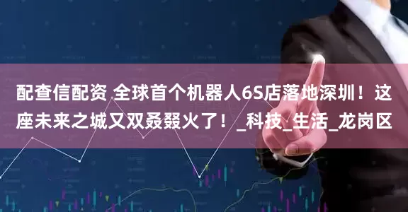 配查信配资 全球首个机器人6S店落地深圳！这座未来之城又双叒叕火了！_科技_生活_龙岗区
