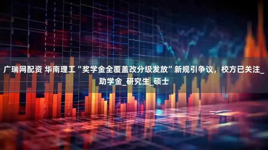 广瑞网配资 华南理工“奖学金全覆盖改分级发放”新规引争议，校方已关注_助学金_研究生_硕士