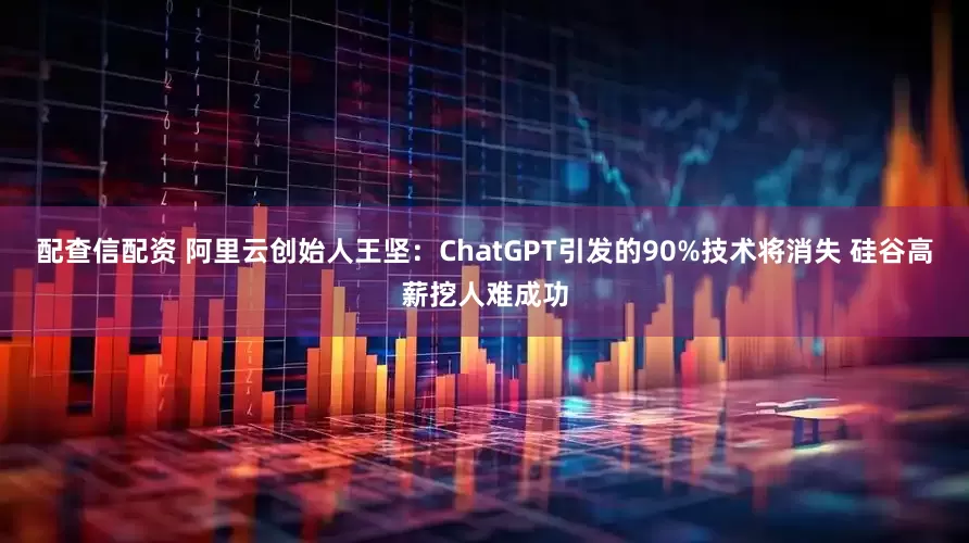 配查信配资 阿里云创始人王坚：ChatGPT引发的90%技术将消失 硅谷高薪挖人难成功