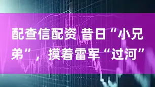 配查信配资 昔日“小兄弟”，摸着雷军“过河”