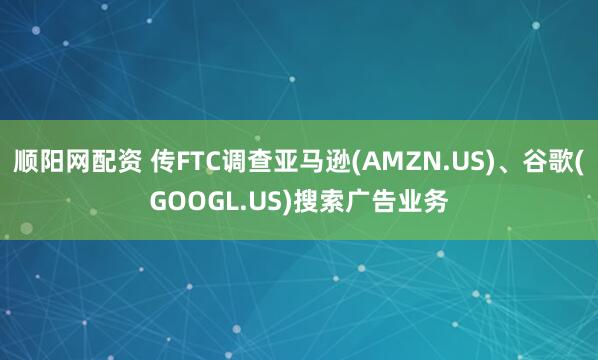 顺阳网配资 传FTC调查亚马逊(AMZN.US)、谷歌(GOOGL.US)搜索广告业务