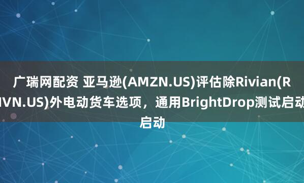 广瑞网配资 亚马逊(AMZN.US)评估除Rivian(RIVN.US)外电动货车选项，通用BrightDrop测试启动