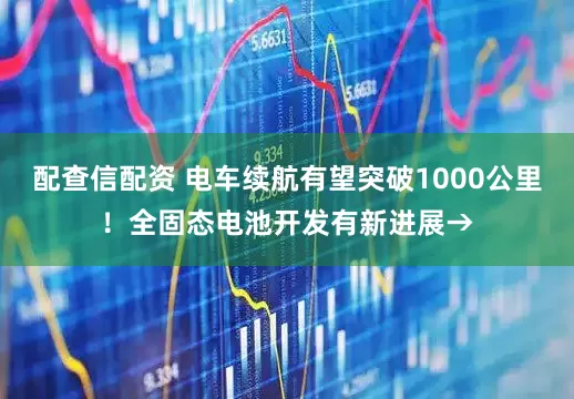 配查信配资 电车续航有望突破1000公里！全固态电池开发有新进展→