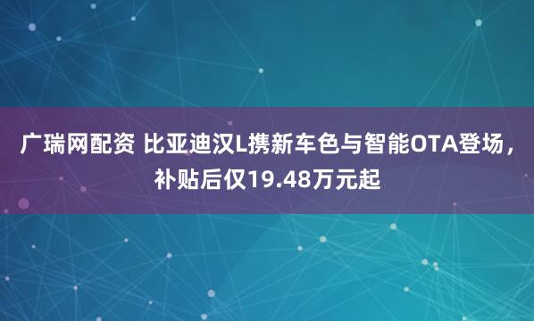 广瑞网配资 比亚迪汉L携新车色与智能OTA登场，补贴后仅19.48万元起