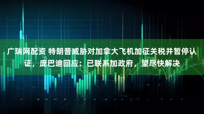 广瑞网配资 特朗普威胁对加拿大飞机加征关税并暂停认证，庞巴迪回应：已联系加政府，望尽快解决